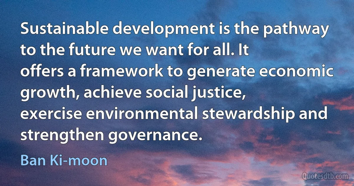 Sustainable development is the pathway to the future we want for all. It offers a framework to generate economic growth, achieve social justice, exercise environmental stewardship and strengthen governance. (Ban Ki-moon)