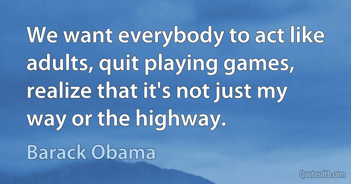 We want everybody to act like adults, quit playing games, realize that it's not just my way or the highway. (Barack Obama)