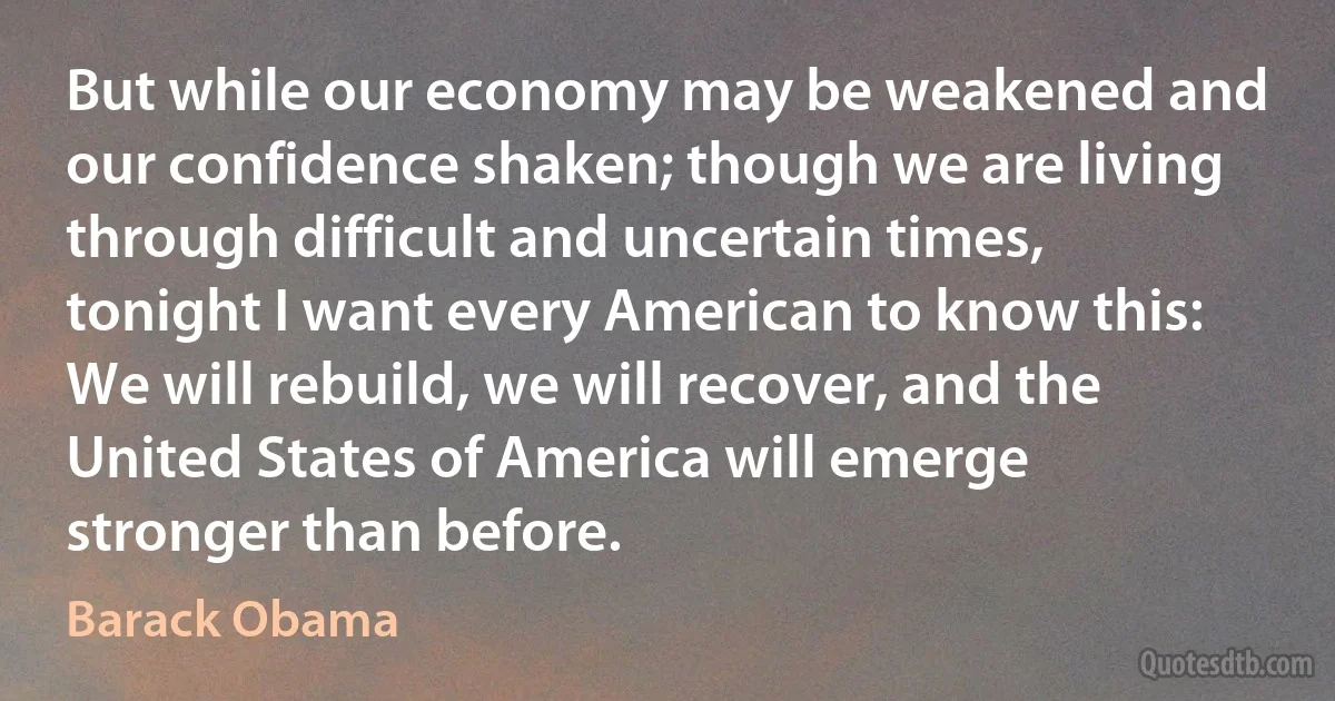 But while our economy may be weakened and our confidence shaken; though we are living through difficult and uncertain times, tonight I want every American to know this: We will rebuild, we will recover, and the United States of America will emerge stronger than before. (Barack Obama)