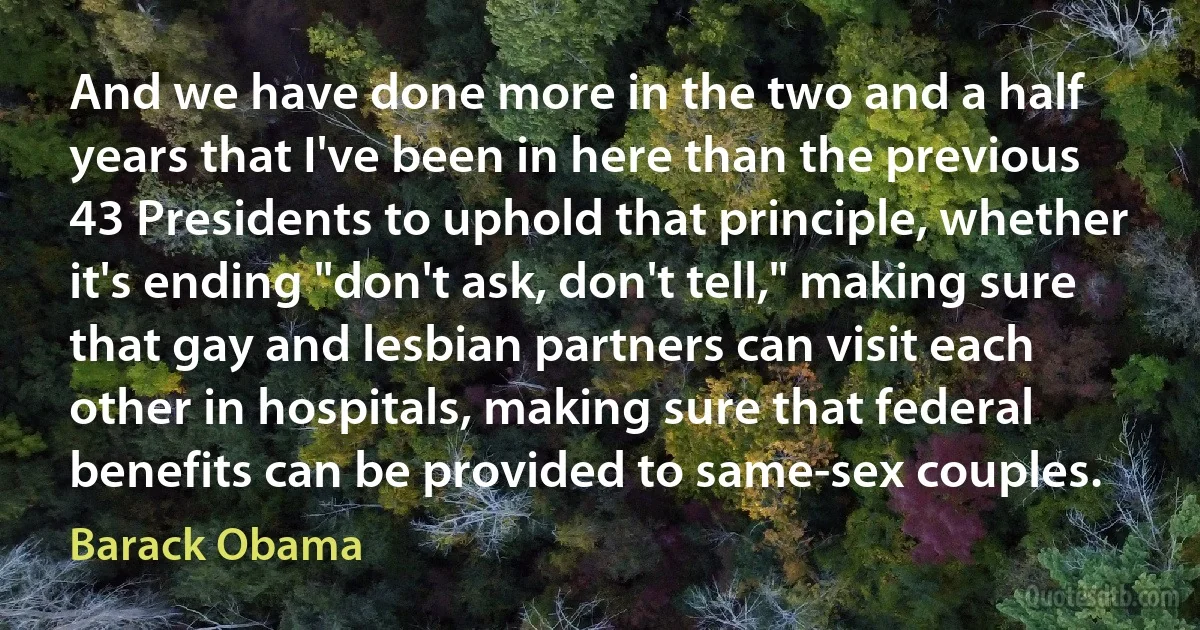 And we have done more in the two and a half years that I've been in here than the previous 43 Presidents to uphold that principle, whether it's ending "don't ask, don't tell," making sure that gay and lesbian partners can visit each other in hospitals, making sure that federal benefits can be provided to same-sex couples. (Barack Obama)