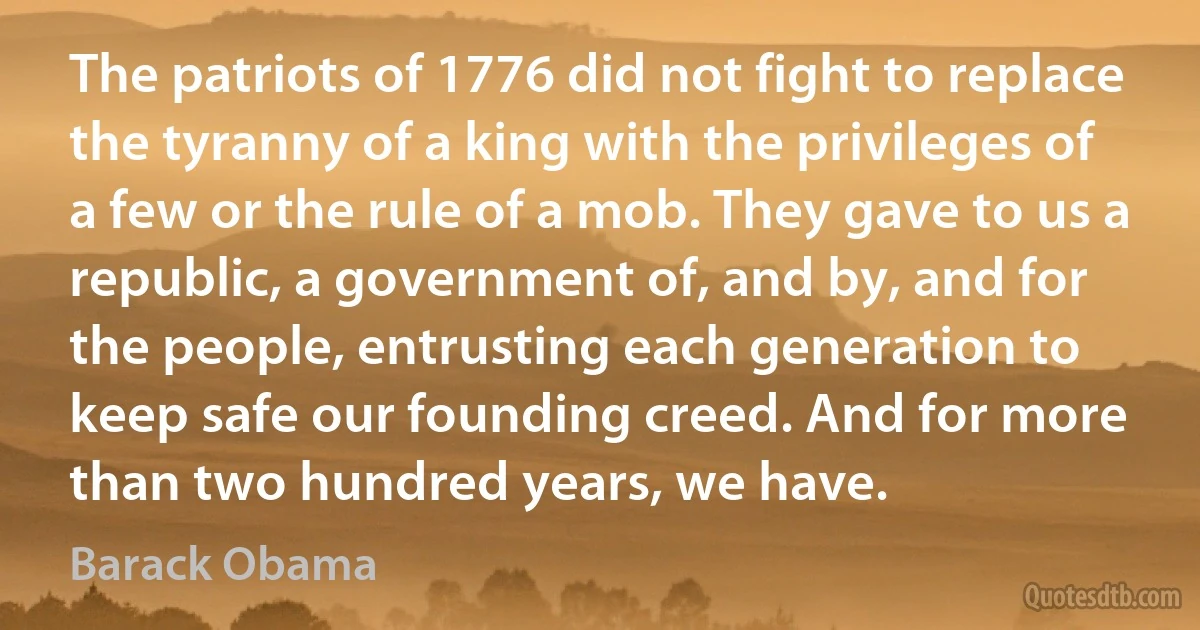 The patriots of 1776 did not fight to replace the tyranny of a king with the privileges of a few or the rule of a mob. They gave to us a republic, a government of, and by, and for the people, entrusting each generation to keep safe our founding creed. And for more than two hundred years, we have. (Barack Obama)