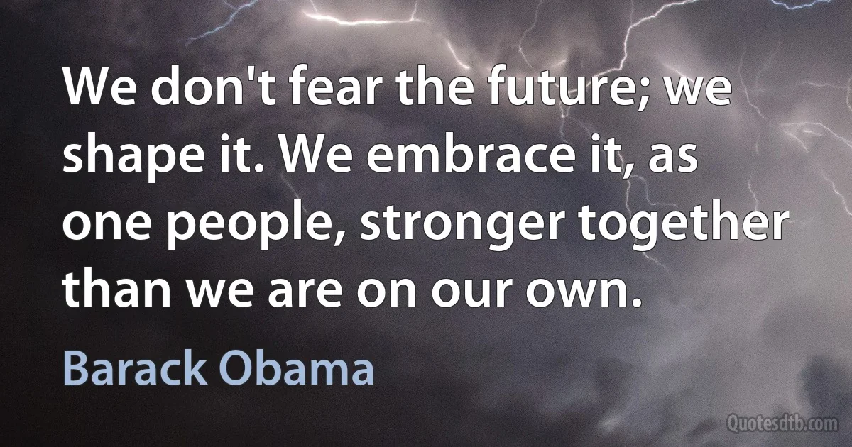 We don't fear the future; we shape it. We embrace it, as one people, stronger together than we are on our own. (Barack Obama)