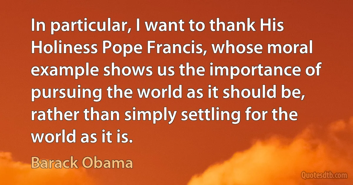 In particular, I want to thank His Holiness Pope Francis, whose moral example shows us the importance of pursuing the world as it should be, rather than simply settling for the world as it is. (Barack Obama)