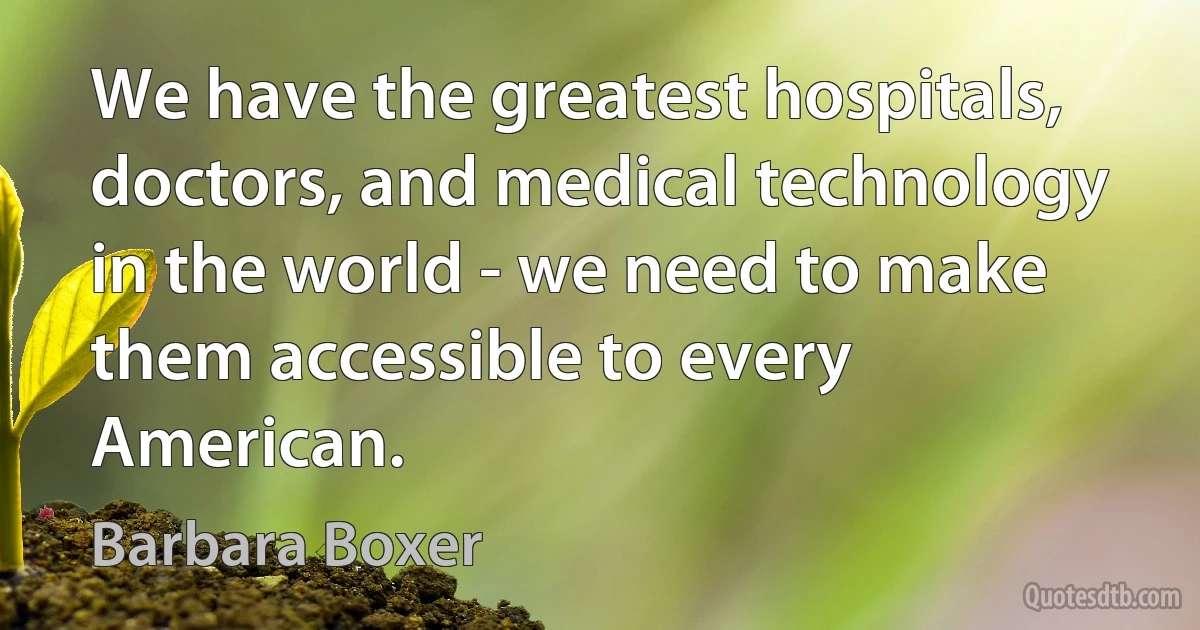 We have the greatest hospitals, doctors, and medical technology in the world - we need to make them accessible to every American. (Barbara Boxer)