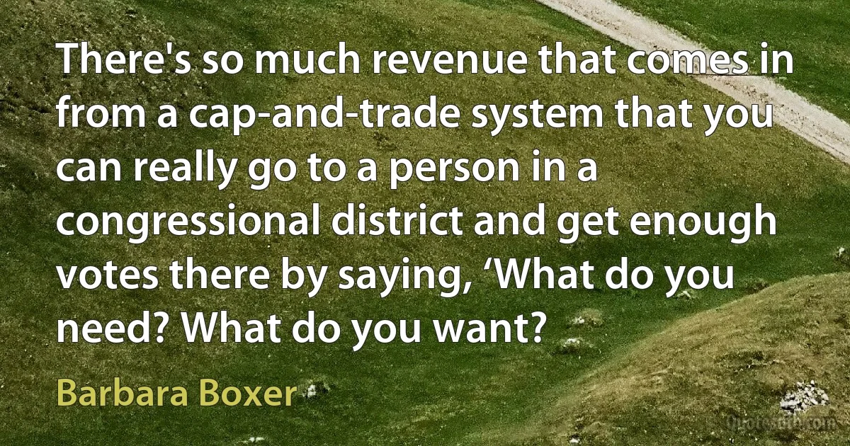 There's so much revenue that comes in from a cap-and-trade system that you can really go to a person in a congressional district and get enough votes there by saying, ‘What do you need? What do you want? (Barbara Boxer)