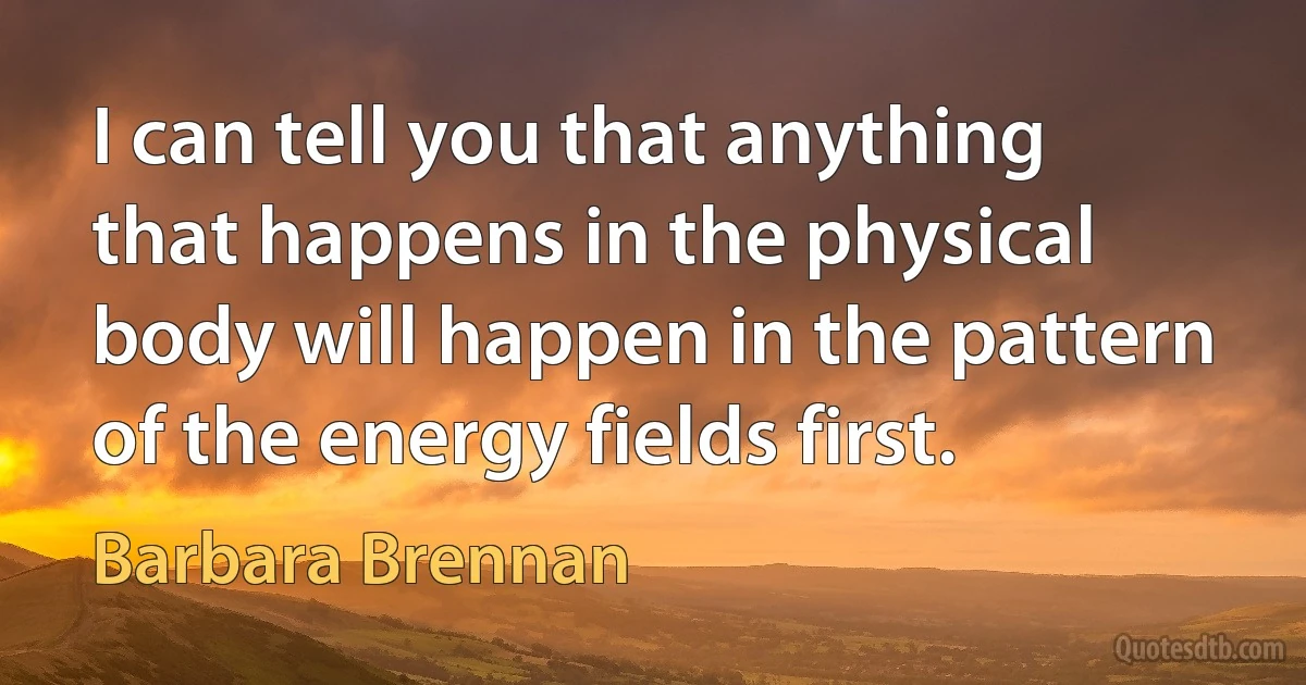 I can tell you that anything that happens in the physical body will happen in the pattern of the energy fields first. (Barbara Brennan)