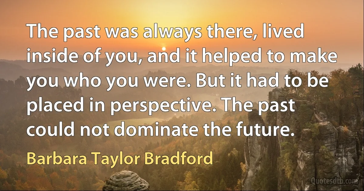 The past was always there, lived inside of you, and it helped to make you who you were. But it had to be placed in perspective. The past could not dominate the future. (Barbara Taylor Bradford)