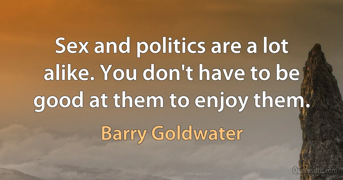 Sex and politics are a lot alike. You don't have to be good at them to enjoy them. (Barry Goldwater)