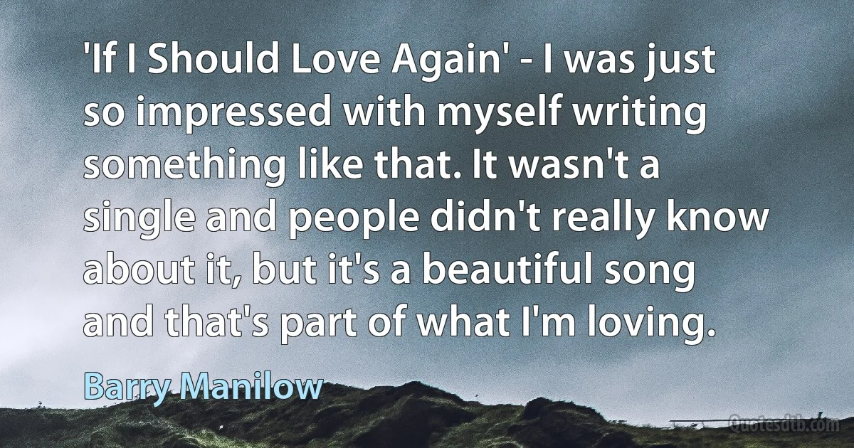 'If I Should Love Again' - I was just so impressed with myself writing something like that. It wasn't a single and people didn't really know about it, but it's a beautiful song and that's part of what I'm loving. (Barry Manilow)