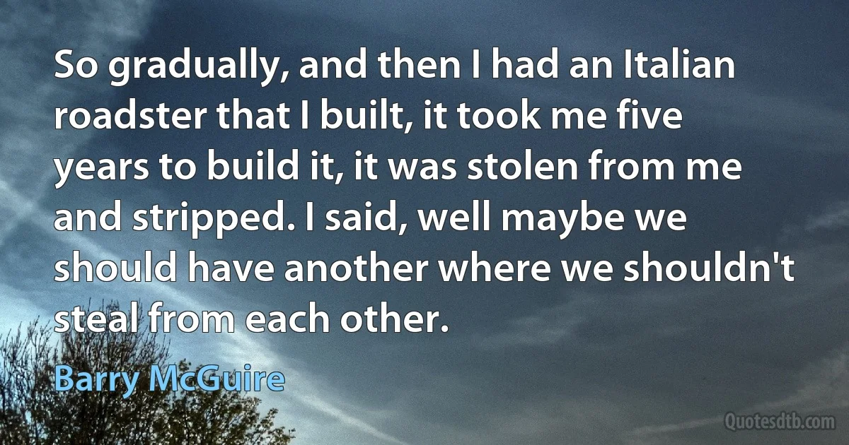 So gradually, and then I had an Italian roadster that I built, it took me five years to build it, it was stolen from me and stripped. I said, well maybe we should have another where we shouldn't steal from each other. (Barry McGuire)