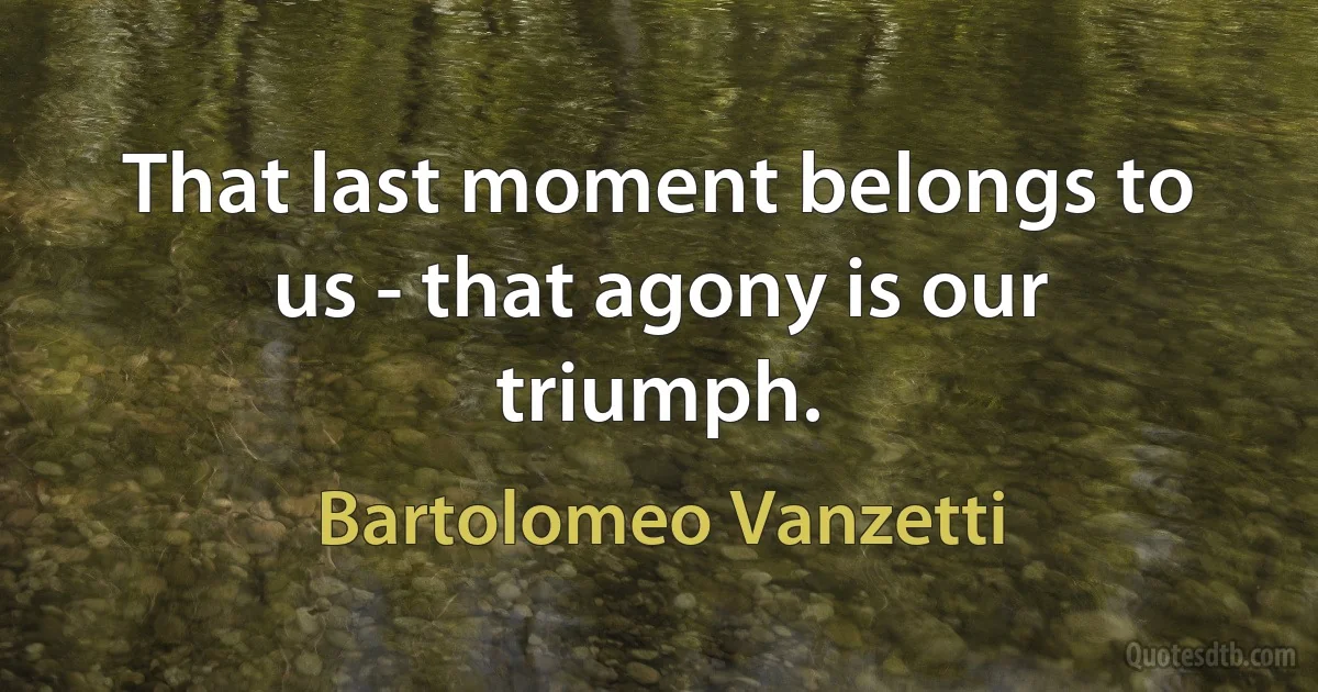 That last moment belongs to us - that agony is our triumph. (Bartolomeo Vanzetti)