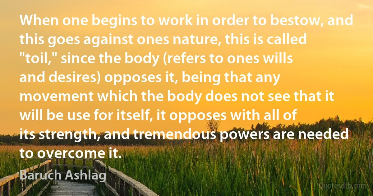 When one begins to work in order to bestow, and this goes against ones nature, this is called "toil," since the body (refers to ones wills and desires) opposes it, being that any movement which the body does not see that it will be use for itself, it opposes with all of its strength, and tremendous powers are needed to overcome it. (Baruch Ashlag)