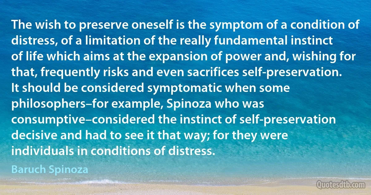 The wish to preserve oneself is the symptom of a condition of distress, of a limitation of the really fundamental instinct of life which aims at the expansion of power and, wishing for that, frequently risks and even sacrifices self-preservation. It should be considered symptomatic when some philosophers–for example, Spinoza who was consumptive–considered the instinct of self-preservation decisive and had to see it that way; for they were individuals in conditions of distress. (Baruch Spinoza)