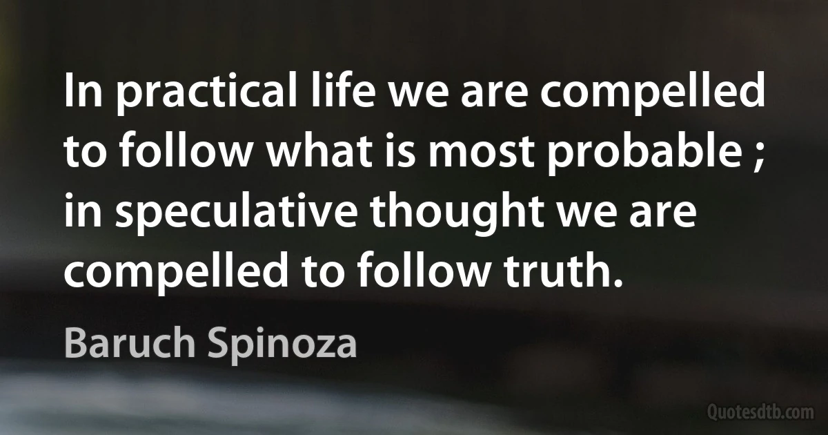 In practical life we are compelled to follow what is most probable ; in speculative thought we are compelled to follow truth. (Baruch Spinoza)