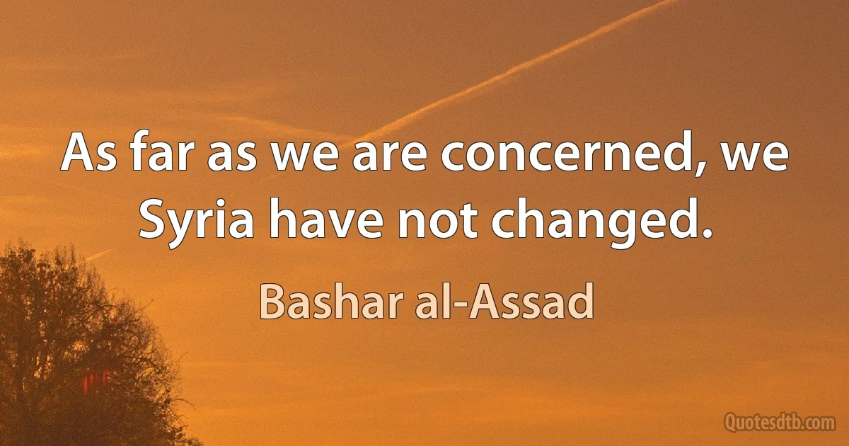 As far as we are concerned, we Syria have not changed. (Bashar al-Assad)