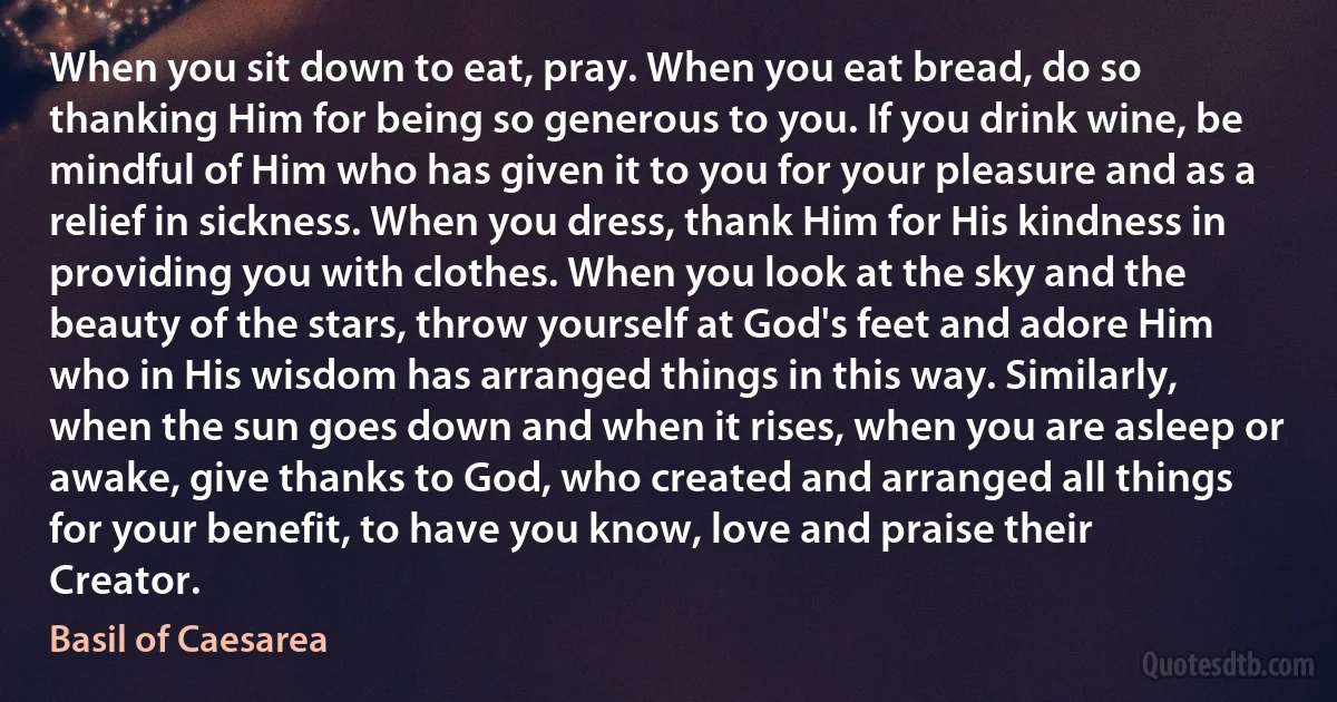 When you sit down to eat, pray. When you eat bread, do so thanking Him for being so generous to you. If you drink wine, be mindful of Him who has given it to you for your pleasure and as a relief in sickness. When you dress, thank Him for His kindness in providing you with clothes. When you look at the sky and the beauty of the stars, throw yourself at God's feet and adore Him who in His wisdom has arranged things in this way. Similarly, when the sun goes down and when it rises, when you are asleep or awake, give thanks to God, who created and arranged all things for your benefit, to have you know, love and praise their Creator. (Basil of Caesarea)