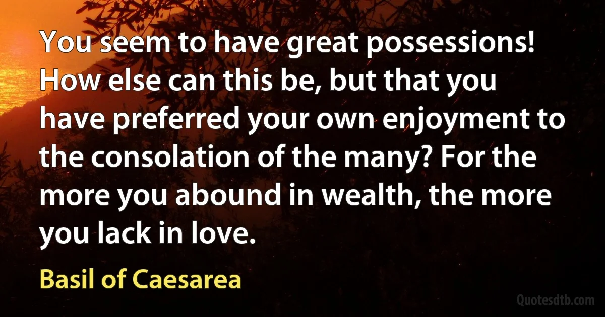 You seem to have great possessions! How else can this be, but that you have preferred your own enjoyment to the consolation of the many? For the more you abound in wealth, the more you lack in love. (Basil of Caesarea)