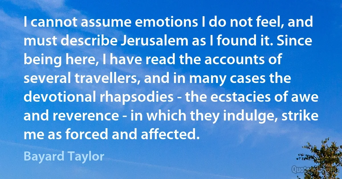 I cannot assume emotions I do not feel, and must describe Jerusalem as I found it. Since being here, I have read the accounts of several travellers, and in many cases the devotional rhapsodies - the ecstacies of awe and reverence - in which they indulge, strike me as forced and affected. (Bayard Taylor)