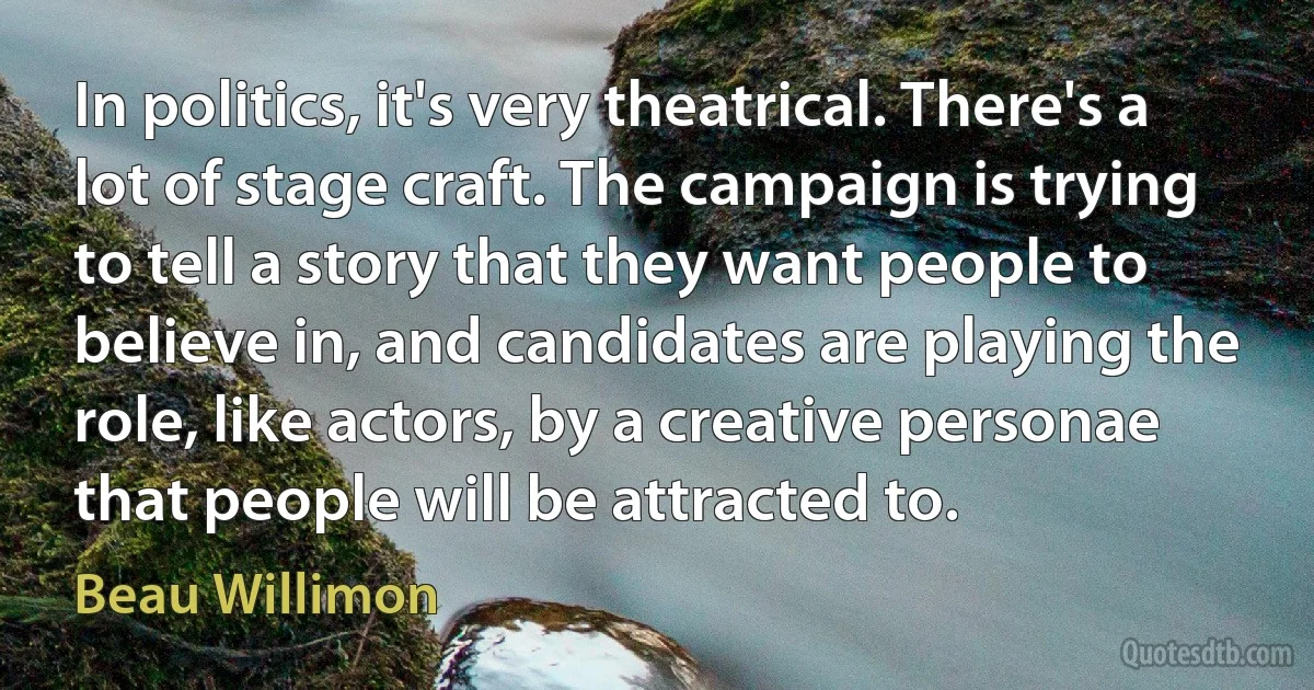 In politics, it's very theatrical. There's a lot of stage craft. The campaign is trying to tell a story that they want people to believe in, and candidates are playing the role, like actors, by a creative personae that people will be attracted to. (Beau Willimon)