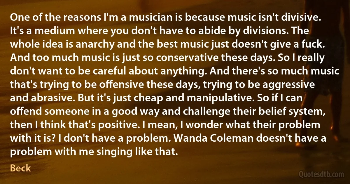 One of the reasons I'm a musician is because music isn't divisive. It's a medium where you don't have to abide by divisions. The whole idea is anarchy and the best music just doesn't give a fuck. And too much music is just so conservative these days. So I really don't want to be careful about anything. And there's so much music that's trying to be offensive these days, trying to be aggressive and abrasive. But it's just cheap and manipulative. So if I can offend someone in a good way and challenge their belief system, then I think that's positive. I mean, I wonder what their problem with it is? I don't have a problem. Wanda Coleman doesn't have a problem with me singing like that. (Beck)