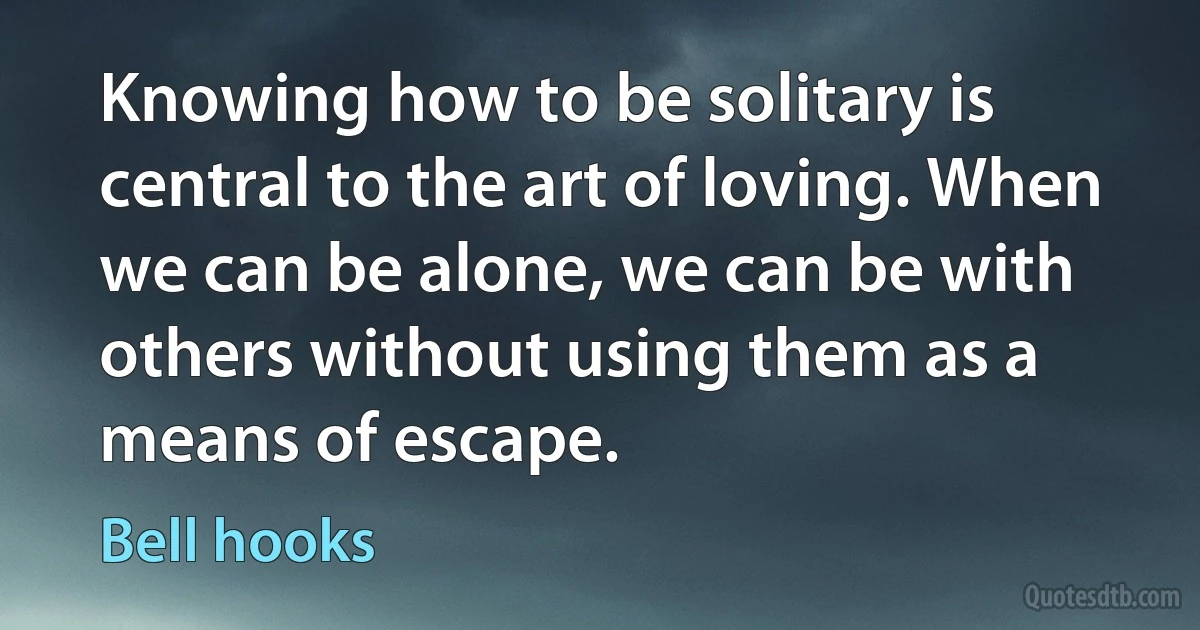 Knowing how to be solitary is central to the art of loving. When we can be alone, we can be with others without using them as a means of escape. (Bell hooks)