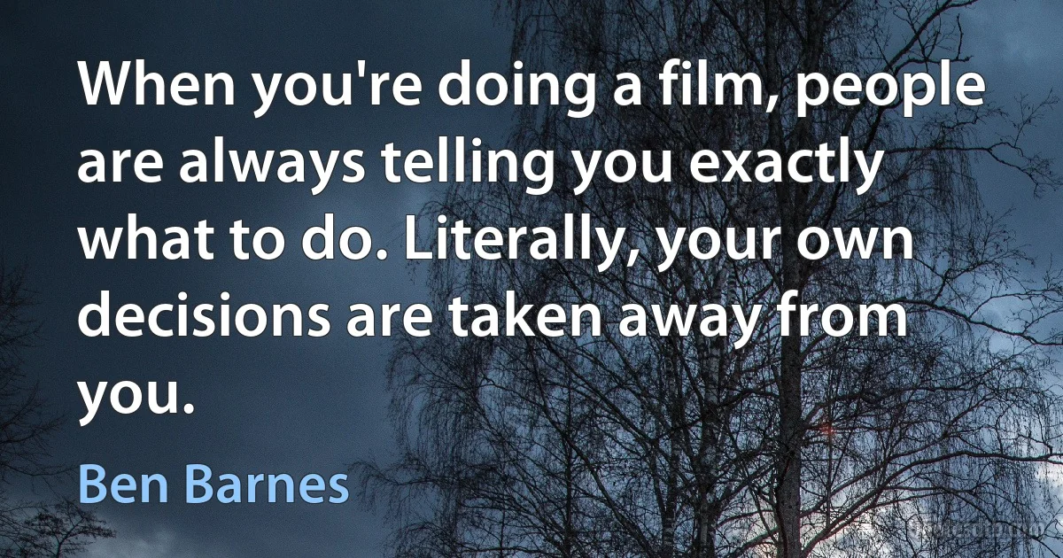 When you're doing a film, people are always telling you exactly what to do. Literally, your own decisions are taken away from you. (Ben Barnes)