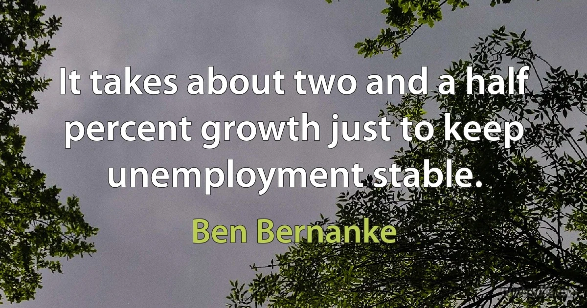 It takes about two and a half percent growth just to keep unemployment stable. (Ben Bernanke)