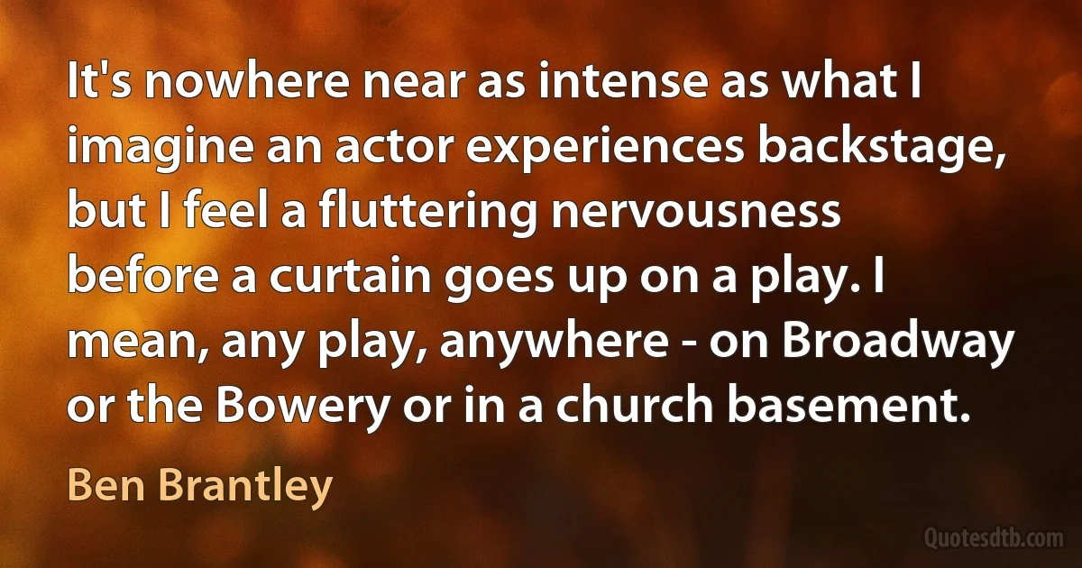 It's nowhere near as intense as what I imagine an actor experiences backstage, but I feel a fluttering nervousness before a curtain goes up on a play. I mean, any play, anywhere - on Broadway or the Bowery or in a church basement. (Ben Brantley)