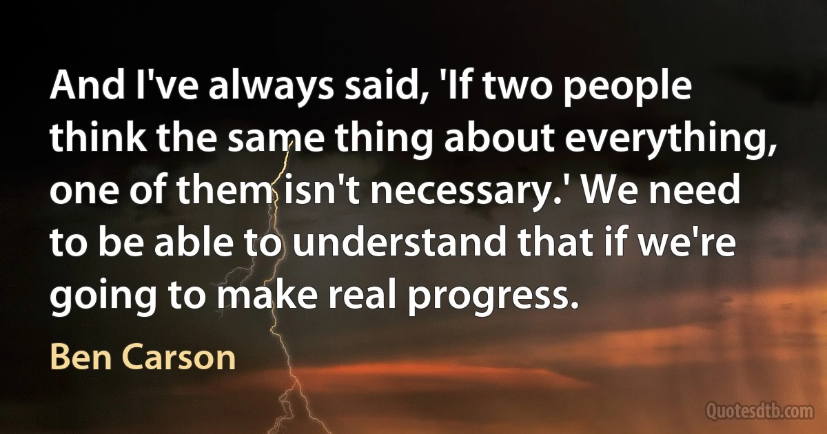 And I've always said, 'If two people think the same thing about everything, one of them isn't necessary.' We need to be able to understand that if we're going to make real progress. (Ben Carson)