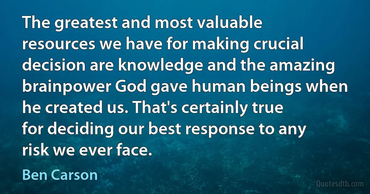 The greatest and most valuable resources we have for making crucial decision are knowledge and the amazing brainpower God gave human beings when he created us. That's certainly true for deciding our best response to any risk we ever face. (Ben Carson)