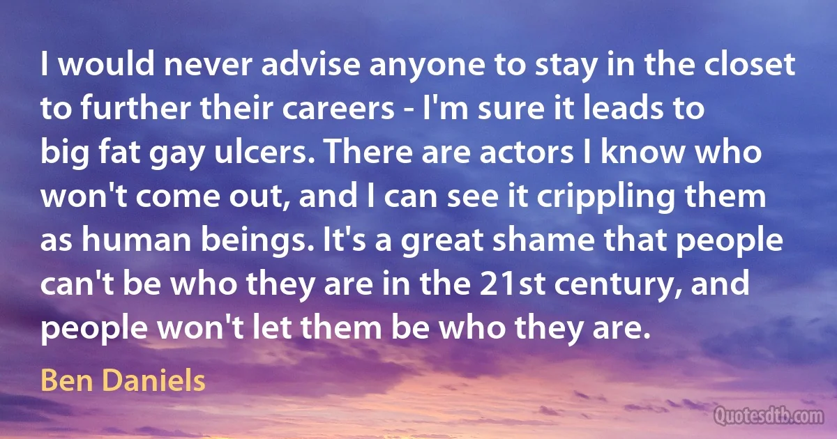 I would never advise anyone to stay in the closet to further their careers - I'm sure it leads to big fat gay ulcers. There are actors I know who won't come out, and I can see it crippling them as human beings. It's a great shame that people can't be who they are in the 21st century, and people won't let them be who they are. (Ben Daniels)