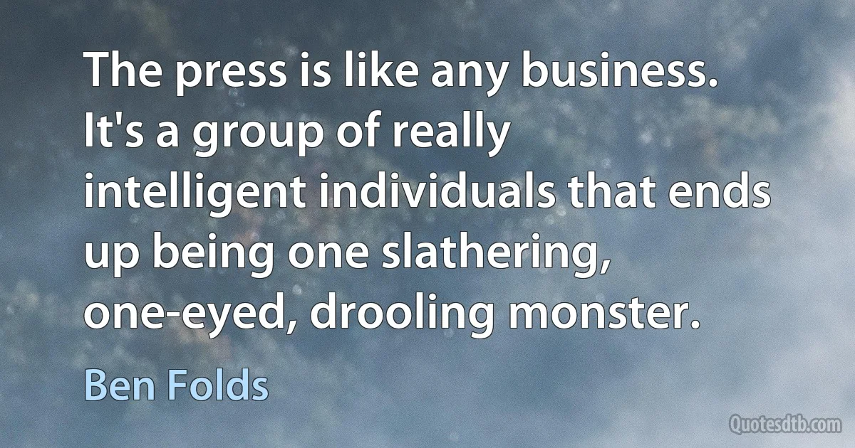 The press is like any business. It's a group of really intelligent individuals that ends up being one slathering, one-eyed, drooling monster. (Ben Folds)