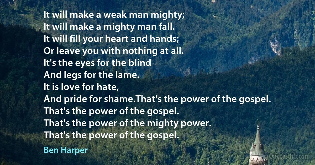 It will make a weak man mighty;
It will make a mighty man fall.
It will fill your heart and hands;
Or leave you with nothing at all.
It's the eyes for the blind
And legs for the lame.
It is love for hate,
And pride for shame.That's the power of the gospel.
That's the power of the gospel.
That's the power of the mighty power.
That's the power of the gospel. (Ben Harper)