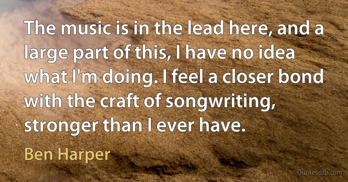 The music is in the lead here, and a large part of this, I have no idea what I'm doing. I feel a closer bond with the craft of songwriting, stronger than I ever have. (Ben Harper)