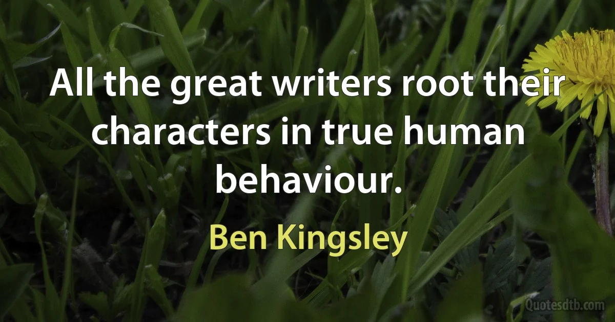 All the great writers root their characters in true human behaviour. (Ben Kingsley)