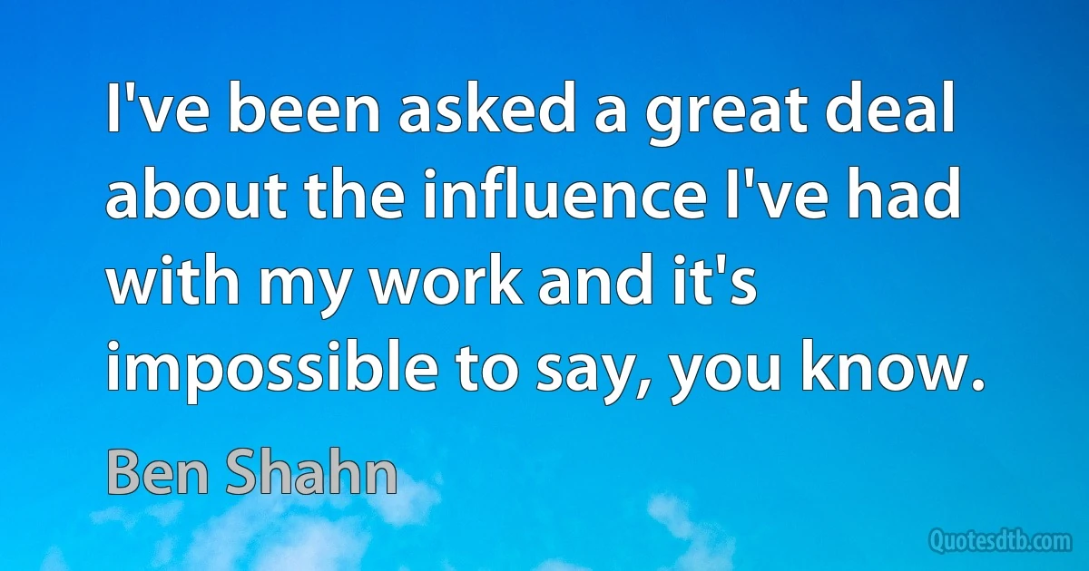 I've been asked a great deal about the influence I've had with my work and it's impossible to say, you know. (Ben Shahn)