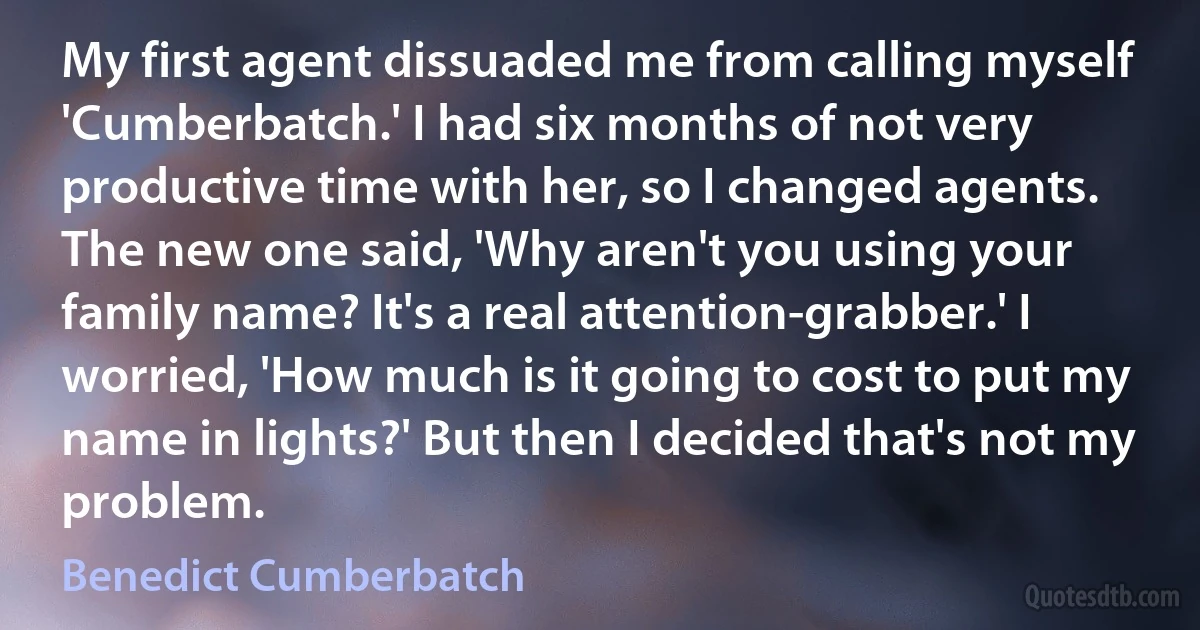 My first agent dissuaded me from calling myself 'Cumberbatch.' I had six months of not very productive time with her, so I changed agents. The new one said, 'Why aren't you using your family name? It's a real attention-grabber.' I worried, 'How much is it going to cost to put my name in lights?' But then I decided that's not my problem. (Benedict Cumberbatch)