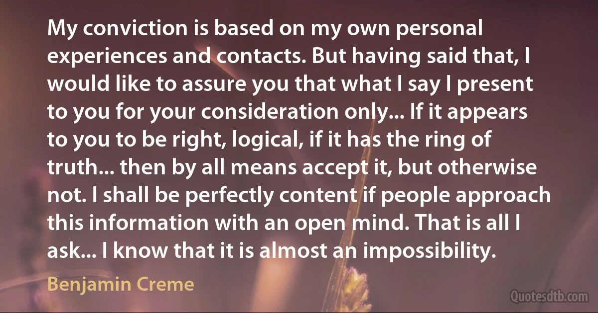 My conviction is based on my own personal experiences and contacts. But having said that, I would like to assure you that what I say I present to you for your consideration only... If it appears to you to be right, logical, if it has the ring of truth... then by all means accept it, but otherwise not. I shall be perfectly content if people approach this information with an open mind. That is all I ask... I know that it is almost an impossibility. (Benjamin Creme)