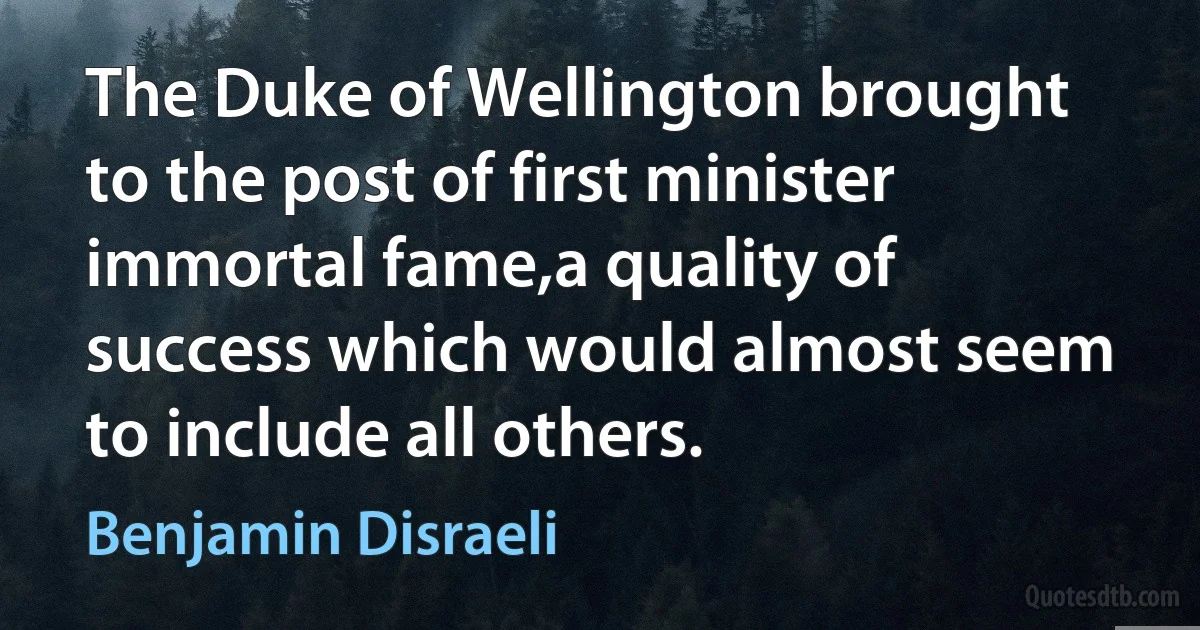 The Duke of Wellington brought to the post of first minister immortal fame,a quality of success which would almost seem to include all others. (Benjamin Disraeli)