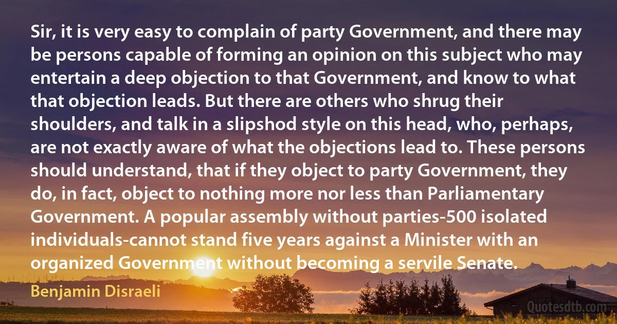 Sir, it is very easy to complain of party Government, and there may be persons capable of forming an opinion on this subject who may entertain a deep objection to that Government, and know to what that objection leads. But there are others who shrug their shoulders, and talk in a slipshod style on this head, who, perhaps, are not exactly aware of what the objections lead to. These persons should understand, that if they object to party Government, they do, in fact, object to nothing more nor less than Parliamentary Government. A popular assembly without parties-500 isolated individuals-cannot stand five years against a Minister with an organized Government without becoming a servile Senate. (Benjamin Disraeli)