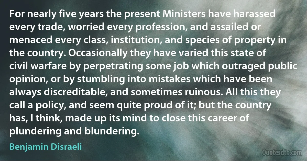 For nearly five years the present Ministers have harassed every trade, worried every profession, and assailed or menaced every class, institution, and species of property in the country. Occasionally they have varied this state of civil warfare by perpetrating some job which outraged public opinion, or by stumbling into mistakes which have been always discreditable, and sometimes ruinous. All this they call a policy, and seem quite proud of it; but the country has, I think, made up its mind to close this career of plundering and blundering. (Benjamin Disraeli)