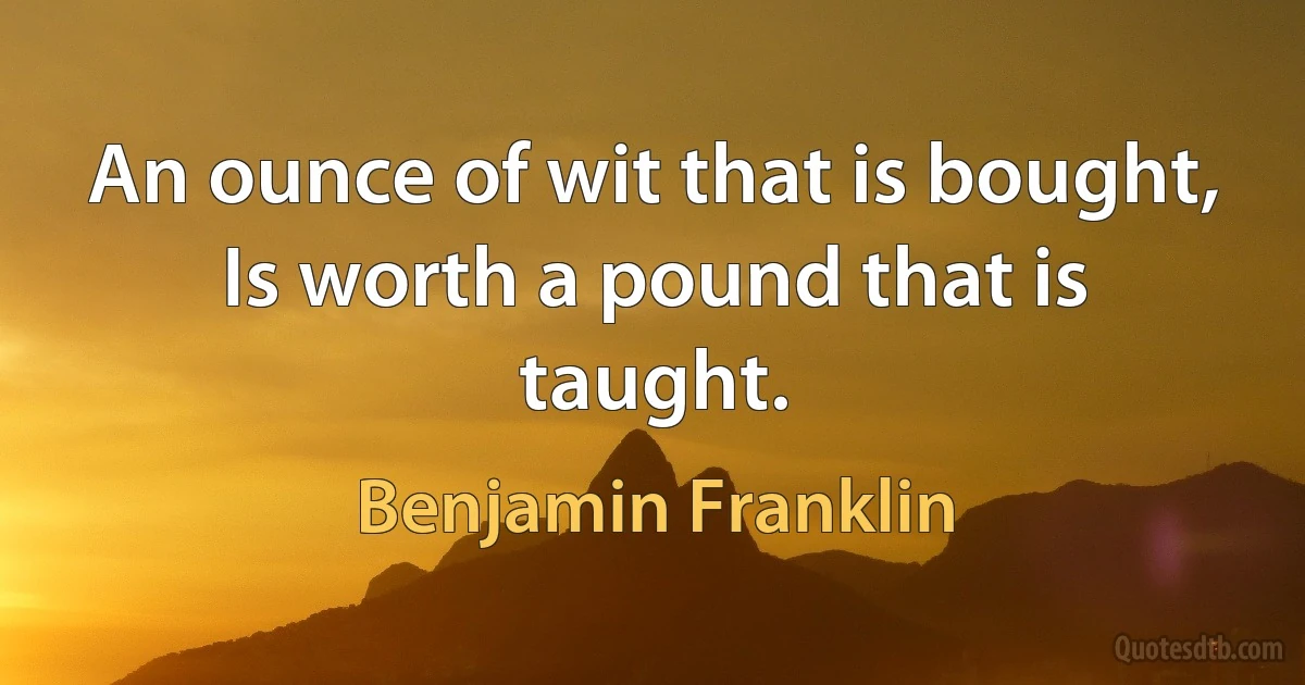 An ounce of wit that is bought, Is worth a pound that is taught. (Benjamin Franklin)