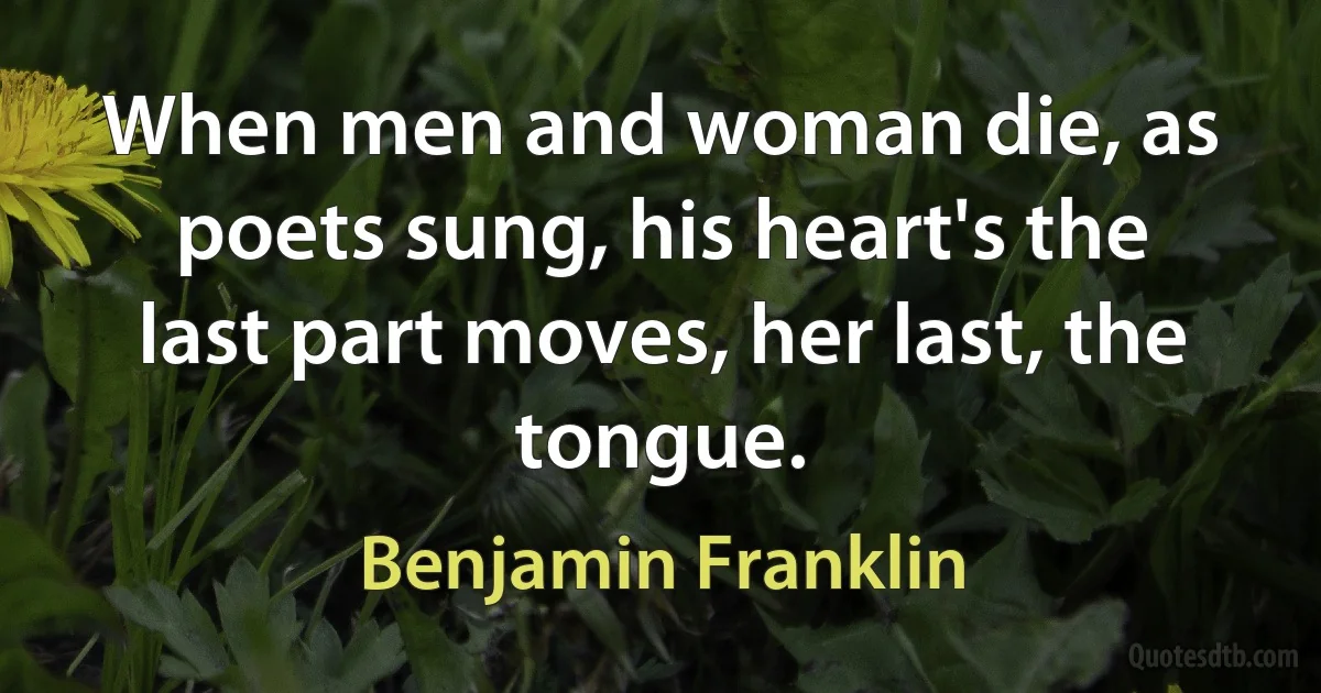 When men and woman die, as poets sung, his heart's the last part moves, her last, the tongue. (Benjamin Franklin)