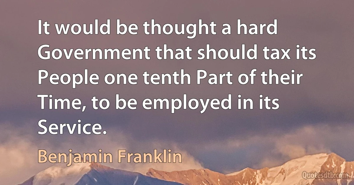 It would be thought a hard Government that should tax its People one tenth Part of their Time, to be employed in its Service. (Benjamin Franklin)