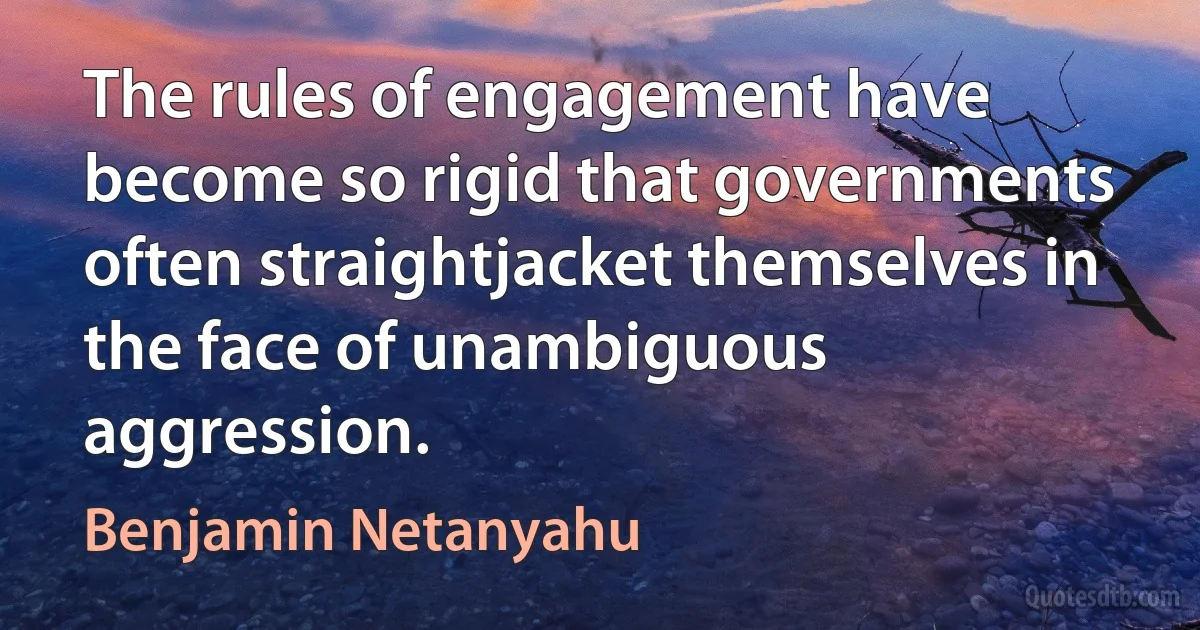 The rules of engagement have become so rigid that governments often straightjacket themselves in the face of unambiguous aggression. (Benjamin Netanyahu)