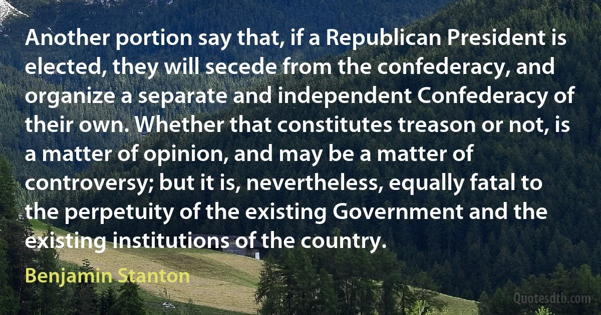 Another portion say that, if a Republican President is elected, they will secede from the confederacy, and organize a separate and independent Confederacy of their own. Whether that constitutes treason or not, is a matter of opinion, and may be a matter of controversy; but it is, nevertheless, equally fatal to the perpetuity of the existing Government and the existing institutions of the country. (Benjamin Stanton)