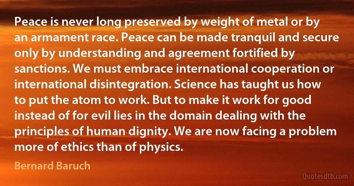 Peace is never long preserved by weight of metal or by an armament race. Peace can be made tranquil and secure only by understanding and agreement fortified by sanctions. We must embrace international cooperation or international disintegration. Science has taught us how to put the atom to work. But to make it work for good instead of for evil lies in the domain dealing with the principles of human dignity. We are now facing a problem more of ethics than of physics. (Bernard Baruch)