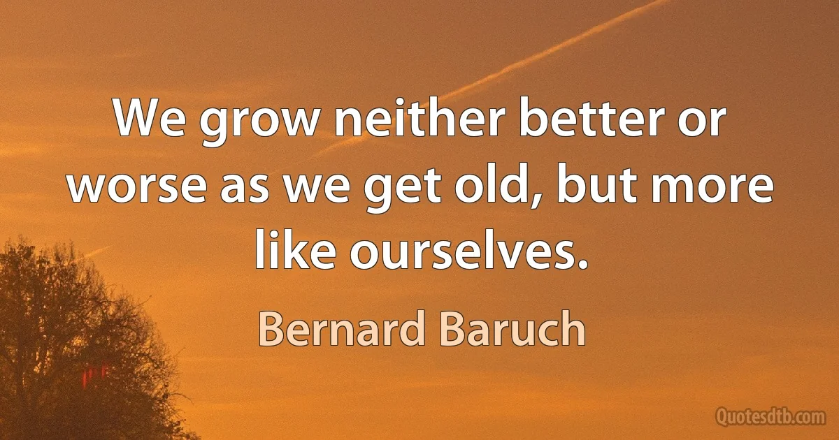 We grow neither better or worse as we get old, but more like ourselves. (Bernard Baruch)