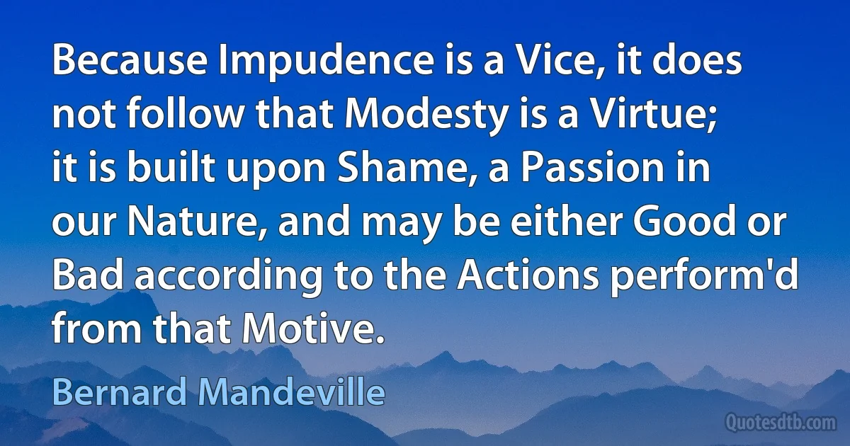 Because Impudence is a Vice, it does not follow that Modesty is a Virtue; it is built upon Shame, a Passion in our Nature, and may be either Good or Bad according to the Actions perform'd from that Motive. (Bernard Mandeville)