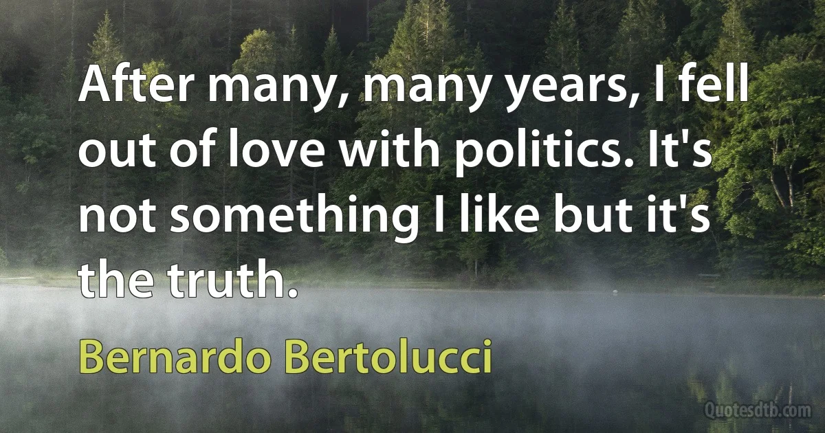 After many, many years, I fell out of love with politics. It's not something I like but it's the truth. (Bernardo Bertolucci)